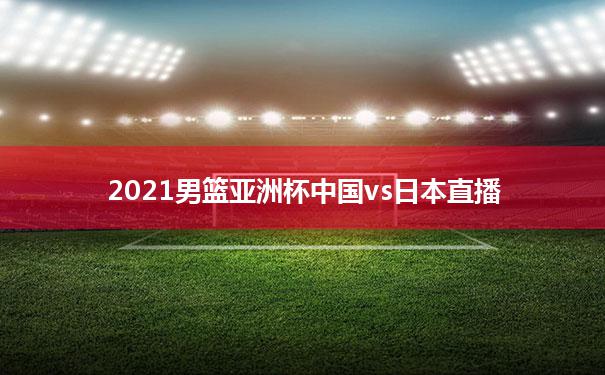 包含2021男篮亚洲杯中国vs日本直播的词条
