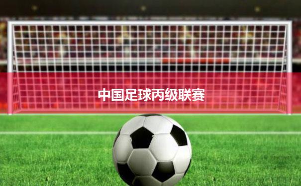 中国足球丙级联赛(中国足球丙级联赛可以晋级吗)